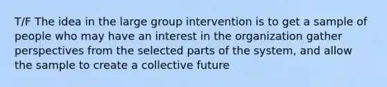 T/F The idea in the large group intervention is to get a sample of people who may have an interest in the organization gather perspectives from the selected parts of the system, and allow the sample to create a collective future