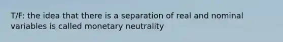 T/F: the idea that there is a separation of real and nominal variables is called monetary neutrality