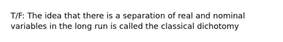 T/F: The idea that there is a separation of real and nominal variables in the long run is called the classical dichotomy