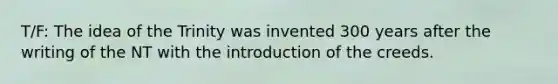 T/F: The idea of the Trinity was invented 300 years after the writing of the NT with the introduction of the creeds.