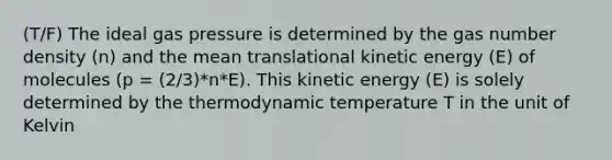 (T/F) The ideal gas pressure is determined by the gas number density (n) and the mean translational kinetic energy (E) of molecules (p = (2/3)*n*E). This kinetic energy (E) is solely determined by the thermodynamic temperature T in the unit of Kelvin