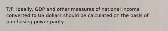 T/F: Ideally, GDP and other measures of national income converted to US dollars should be calculated on the basis of purchasing power parity.