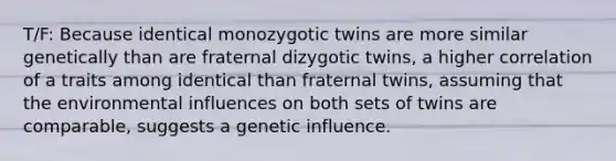 T/F: Because identical monozygotic twins are more similar genetically than are fraternal dizygotic twins, a higher correlation of a traits among identical than fraternal twins, assuming that the environmental influences on both sets of twins are comparable, suggests a genetic influence.