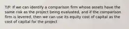 T/F: If we can identify a comparison firm whose assets have the same risk as the project being evaluated, and if the comparison firm is levered, then we can use its equity cost of capital as the cost of capital for the project