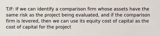 T/F: If we can identify a comparison firm whose assets have the same risk as the project being evaluated, and if the comparison firm is levered, then we can use its equity cost of capital as the cost of capital for the project