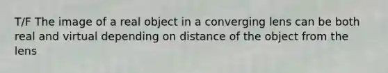 T/F The image of a real object in a converging lens can be both real and virtual depending on distance of the object from the lens