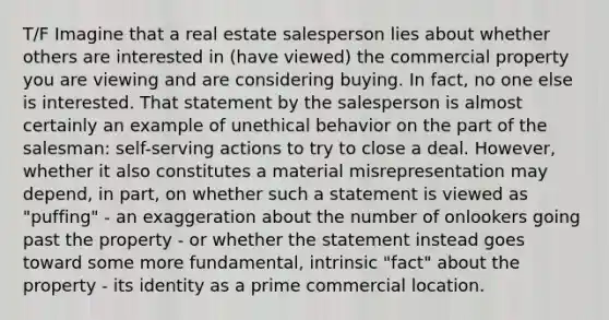 T/F Imagine that a real estate salesperson lies about whether others are interested in (have viewed) the commercial property you are viewing and are considering buying. In fact, no one else is interested. That statement by the salesperson is almost certainly an example of unethical behavior on the part of the salesman: self-serving actions to try to close a deal. However, whether it also constitutes a material misrepresentation may depend, in part, on whether such a statement is viewed as "puffing" - an exaggeration about the number of onlookers going past the property - or whether the statement instead goes toward some more fundamental, intrinsic "fact" about the property - its identity as a prime commercial location.