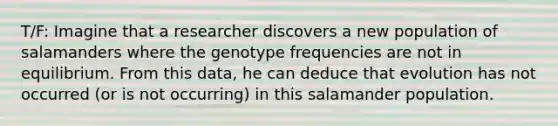 T/F: Imagine that a researcher discovers a new population of salamanders where the genotype frequencies are not in equilibrium. From this data, he can deduce that evolution has not occurred (or is not occurring) in this salamander population.