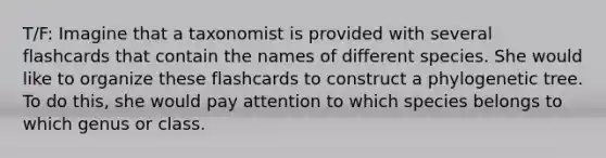 T/F: Imagine that a taxonomist is provided with several flashcards that contain the names of different species. She would like to organize these flashcards to construct a phylogenetic tree. To do this, she would pay attention to which species belongs to which genus or class.