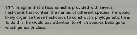 T/F?: Imagine that a taxonomist is provided with several flashcards that contain the names of different species. He would likely organize these flashcards to construct a phylogenetic tree. To do this, he would pay attention to which species belongs to which genus or class.