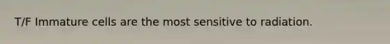 T/F Immature cells are the most sensitive to radiation.