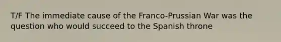 T/F The immediate cause of the Franco-Prussian War was the question who would succeed to the Spanish throne