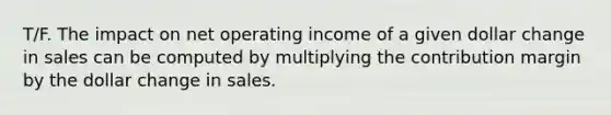 T/F. The impact on net operating income of a given dollar change in sales can be computed by multiplying the contribution margin by the dollar change in sales.