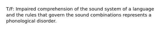 T/F: Impaired comprehension of the sound system of a language and the rules that govern the sound combinations represents a phonological disorder.