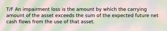 T/F An impairment loss is the amount by which the carrying amount of the asset exceeds the sum of the expected future net cash flows from the use of that asset.