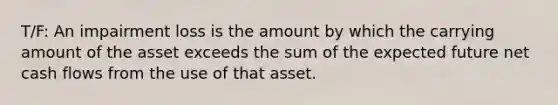 T/F: An impairment loss is the amount by which the carrying amount of the asset exceeds the sum of the expected future net cash flows from the use of that asset.