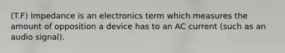 (T.F) Impedance is an electronics term which measures the amount of opposition a device has to an AC current (such as an audio signal).