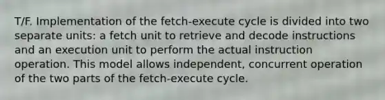 T/F. Implementation of the fetch-execute cycle is divided into two separate units: a fetch unit to retrieve and decode instructions and an execution unit to perform the actual instruction operation. This model allows independent, concurrent operation of the two parts of the fetch-execute cycle.