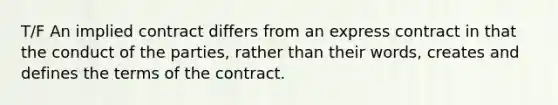 T/F An implied contract differs from an express contract in that the conduct of the parties, rather than their words, creates and defines the terms of the contract.