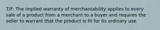 T/F: The implied warranty of merchantability applies to every sale of a product from a merchant to a buyer and requires the seller to warrant that the product is fit for its ordinary use.