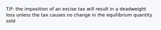 T/F: the imposition of an excise tax will result in a deadweight loss unless the tax causes no change in the equilibrium quantity sold