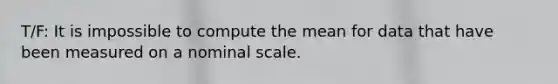 T/F: It is impossible to compute the mean for data that have been measured on a nominal scale.