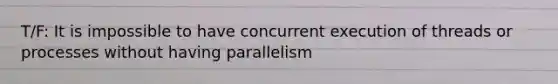 T/F: It is impossible to have concurrent execution of threads or processes without having parallelism