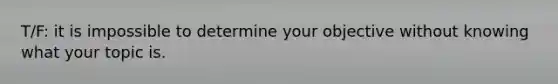 T/F: it is impossible to determine your objective without knowing what your topic is.