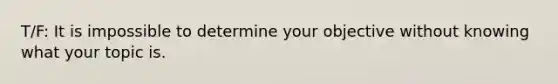 T/F: It is impossible to determine your objective without knowing what your topic is.
