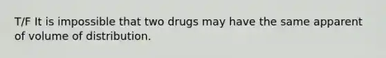 T/F It is impossible that two drugs may have the same apparent of volume of distribution.