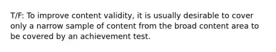 T/F: To improve content validity, it is usually desirable to cover only a narrow sample of content from the broad content area to be covered by an achievement test.