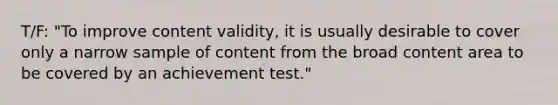 T/F: "To improve content validity, it is usually desirable to cover only a narrow sample of content from the broad content area to be covered by an achievement test."