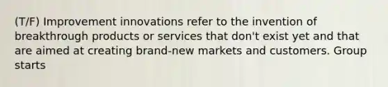 (T/F) Improvement innovations refer to the invention of breakthrough products or services that don't exist yet and that are aimed at creating brand-new markets and customers. Group starts