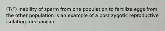 (T/F) Inability of sperm from one population to fertilize eggs from the other population is an example of a post-zygotic reproductive isolating mechanism.