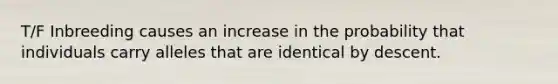 T/F Inbreeding causes an increase in the probability that individuals carry alleles that are identical by descent.