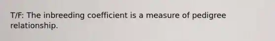 T/F: The inbreeding coefficient is a measure of pedigree relationship.