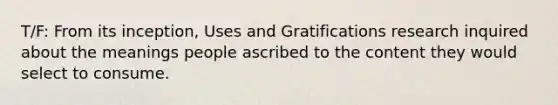 T/F: From its inception, Uses and Gratifications research inquired about the meanings people ascribed to the content they would select to consume.