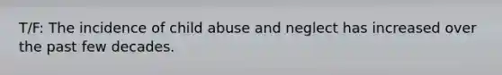 T/F: The incidence of child abuse and neglect has increased over the past few decades.