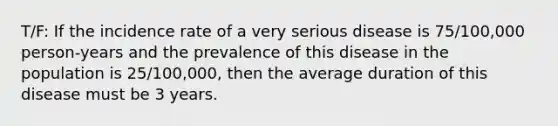 T/F: If the incidence rate of a very serious disease is 75/100,000 person-years and the prevalence of this disease in the population is 25/100,000, then the average duration of this disease must be 3 years.