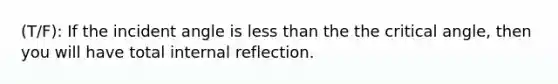 (T/F): If the incident angle is less than the the critical angle, then you will have total internal reflection.