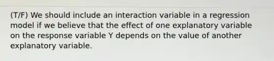 (T/F) We should include an interaction variable in a regression model if we believe that the effect of one explanatory variable on the response variable Y depends on the value of another explanatory variable.