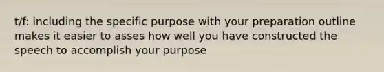 t/f: including the specific purpose with your preparation outline makes it easier to asses how well you have constructed the speech to accomplish your purpose