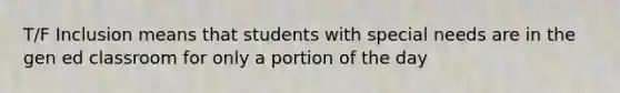 T/F Inclusion means that students with special needs are in the gen ed classroom for only a portion of the day