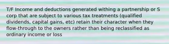 T/F Income and deductions generated withing a partnership or S corp that are subject to various tax treatments (qualified dividends, capital gains, etc) retain their character when they flow-through to the owners rather than being reclassified as ordinary income or loss