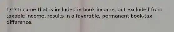 T/F? Income that is included in book income, but excluded from taxable income, results in a favorable, permanent book-tax difference.