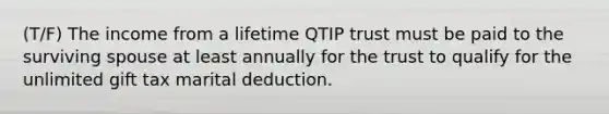 (T/F) The income from a lifetime QTIP trust must be paid to the surviving spouse at least annually for the trust to qualify for the unlimited gift tax marital deduction.