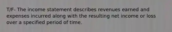 T/F- The income statement describes revenues earned and expenses incurred along with the resulting net income or loss over a specified period of time.