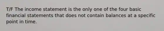 T/F The income statement is the only one of the four basic financial statements that does not contain balances at a specific point in time.