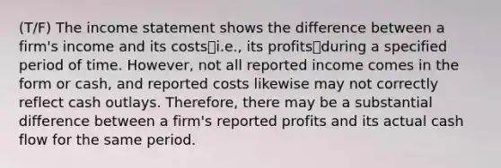 (T/F) The <a href='https://www.questionai.com/knowledge/kCPMsnOwdm-income-statement' class='anchor-knowledge'>income statement</a> shows the difference between a firm's income and its costs⎯i.e., its profits⎯during a specified period of time. However, not all reported income comes in the form or cash, and reported costs likewise may not correctly reflect cash outlays. Therefore, there may be a substantial difference between a firm's reported profits and its actual cash flow for the same period.