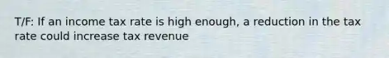 T/F: If an income tax rate is high enough, a reduction in the tax rate could increase tax revenue